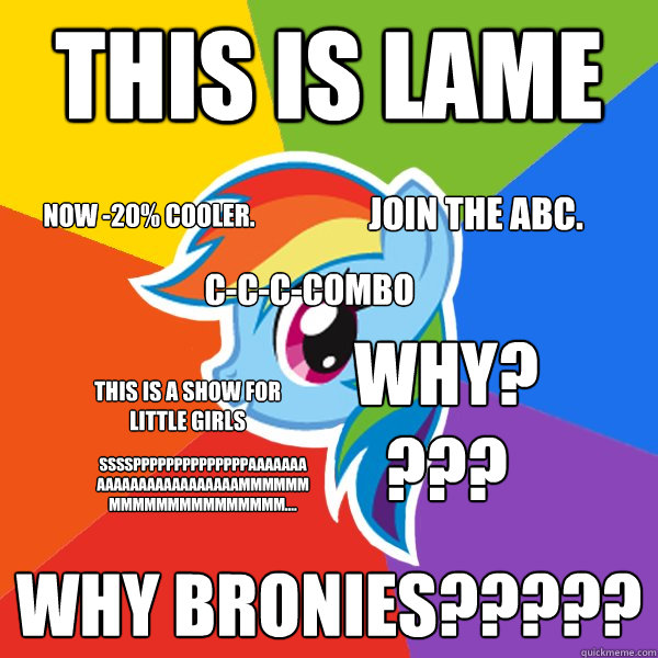 This is lame Why bronies????? this is a show for little girls Now -20% cooler. Join The abc. SSSSPpppppppppppppaaaaaaaaaaaaaaaaaaaaaaaammmmmmmmmmmmmmmmmmmmm.... Why???? c-c-c-combo  Rainbow Dash