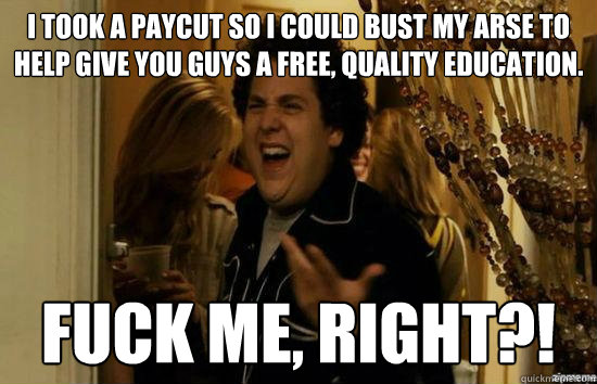 I took a paycut so I could bust my arse to help give you guys a free, quality education. fuck me, Right?!  fuckmeright