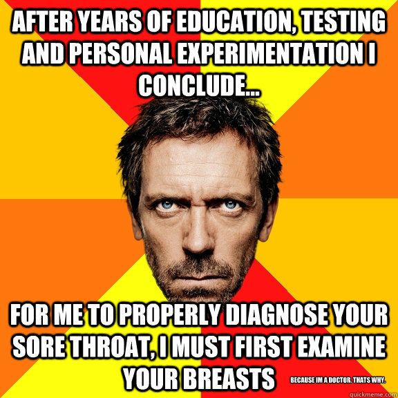 After years of education, testing and personal experimentation I conclude... For me to properly diagnose your sore throat, I must first examine your breasts Because Im a doctor. Thats why. - After years of education, testing and personal experimentation I conclude... For me to properly diagnose your sore throat, I must first examine your breasts Because Im a doctor. Thats why.  Diagnostic House