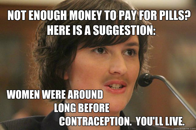 NOT ENOUGH MONEY TO PAY FOR PILLS?
  HERE IS A SUGGESTION: WOMEN WERE AROUND
                            LONG BEFORE
                                                                      CONTRACEPTION.  YOU'LL LIVE.  Slut Sandra Fluke