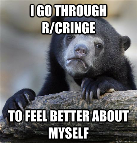 I go through r/cringe To feel better about myself  Confession Bear