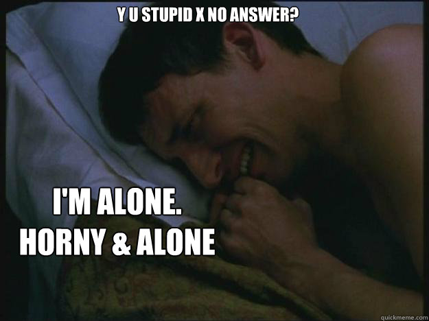 Y u stupid X no answer? i'm alone. horny & alone  