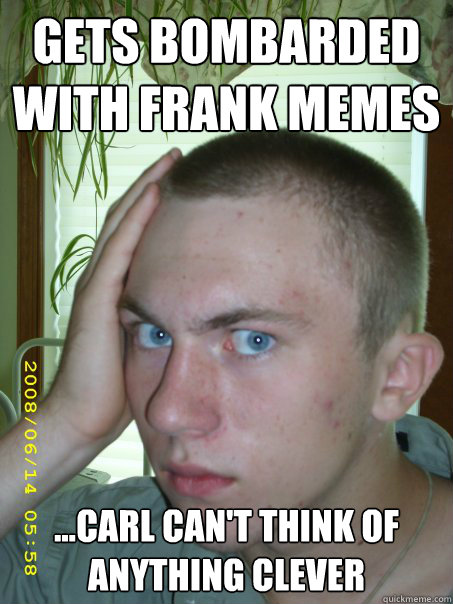 Gets bombarded with Frank memes
 
...Carl can't think of anything clever - Gets bombarded with Frank memes
 
...Carl can't think of anything clever  Unfortunate Frank