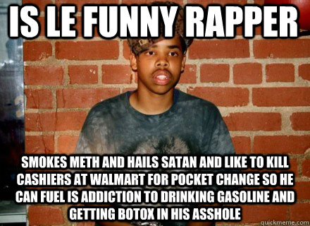 is le funny rapper smokes meth and hails satan and like to kill cashiers at walmart for pocket change so he can fuel is addiction to drinking gasoline and getting botox in his asshole  