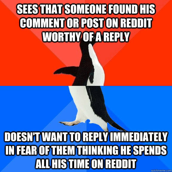 Sees that someone found his comment or post on reddit worthy of a reply Doesn't want to reply immediately in fear of them thinking he spends all his time on reddit  Socially Awesome Awkward Penguin