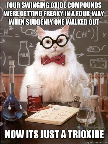 Four swinging Oxide compounds were getting freaky in a four-way when suddenly one walked out now its just a trioxide   Chemistry Cat