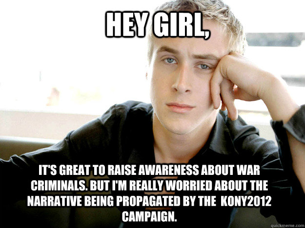 Hey girl, it's great to raise awareness about war criminals. But I'm really worried about the narrative being propagated by the  KONY2012 campaign.  
