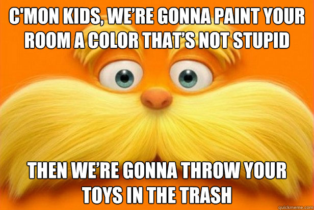 C'mon kids, we’re gonna paint your room a color that’s not stupid Then we’re gonna throw your toys in the trash  