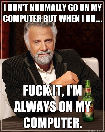 I don't normally go on my computer but when I do.... Fuck it, I'm always on my computer.   The Most Interesting Man In The World