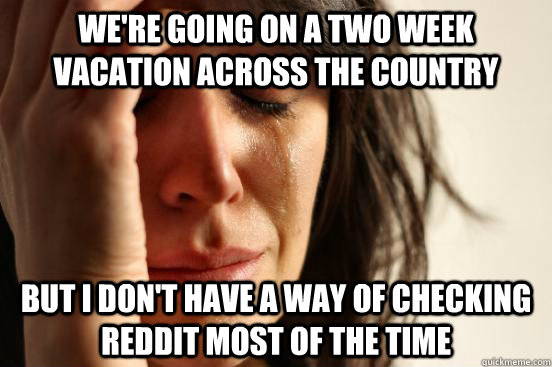 We're going on a two week vacation across the country but i don't have a way of checking reddit most of the time  First World Problems