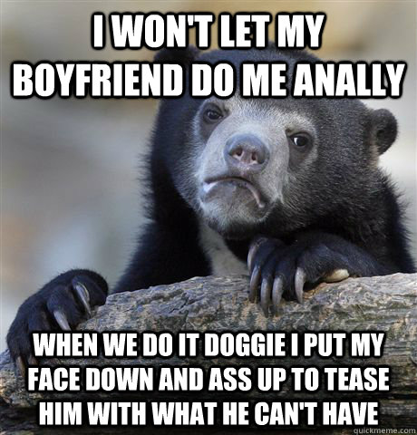 I won't let my boyfriend do me anally when we do it doggie I put my face down and ass up to tease him with what he can't have - I won't let my boyfriend do me anally when we do it doggie I put my face down and ass up to tease him with what he can't have  Confession Bear