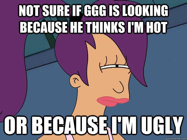 Not sure if GGG is looking because he thinks I'm hot or because I'm ugly  Leela Futurama