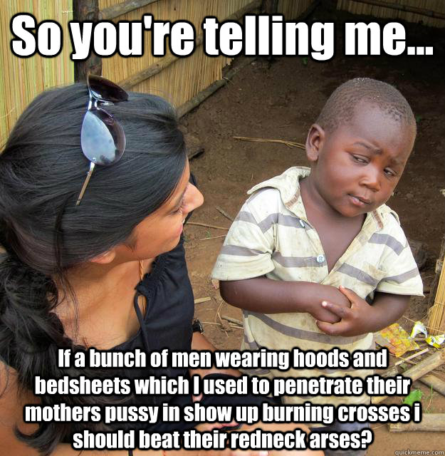 So you're telling me... If a bunch of men wearing hoods and bedsheets which I used to penetrate their mothers pussy in show up burning crosses i should beat their redneck arses?  3rd World Skeptical Child