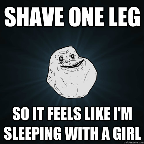 Shave one leg so it feels like i'm sleeping with a girl  Forever Alone