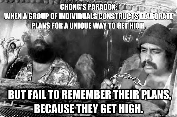 Chong’s Paradox:
When a group of individuals constructs elaborate plans for a unique way to get high,  but fail to remember their plans, because they get high. - Chong’s Paradox:
When a group of individuals constructs elaborate plans for a unique way to get high,  but fail to remember their plans, because they get high.  Cheech and Chong