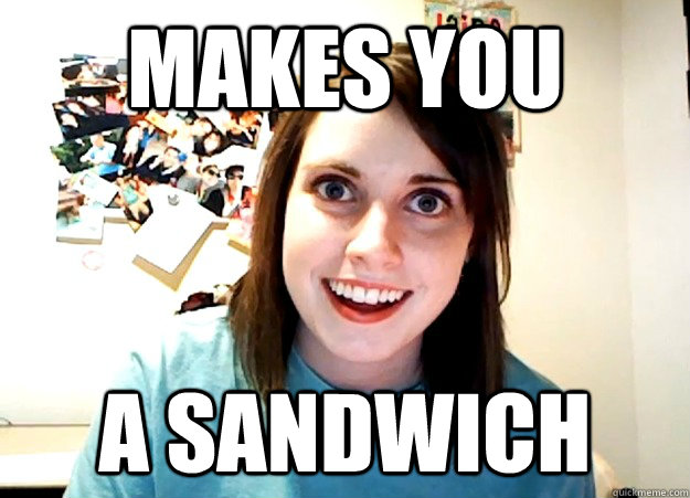 Makes you  A sandwich  Overly Attached Girlfriend
