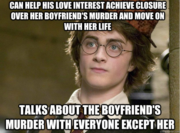 Can help his love interest achieve closure over her boyfriend's murder and move on with her life TALKS ABOUT THE BOYFRIEND'S MURDER WITH EVERYONE EXCEPT HER - Can help his love interest achieve closure over her boyfriend's murder and move on with her life TALKS ABOUT THE BOYFRIEND'S MURDER WITH EVERYONE EXCEPT HER  Scumbag Harry Potter