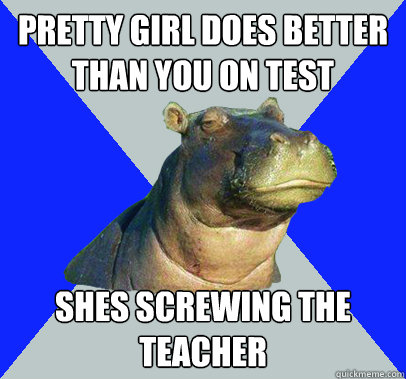 Pretty girl does better than you on test shes screwing the teacher  Skeptical Hippo
