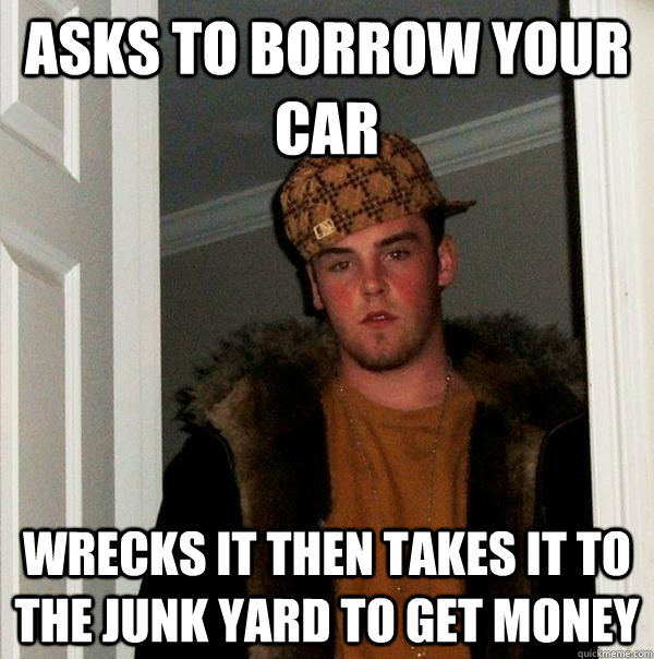 asks to borrow your car wrecks it then takes it to the junk yard to get money  Scumbag Steve