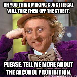 Oh you think making guns illegal will take them off the street.  Please, tell me more about the alcohol prohibition.   Condescending Wonka