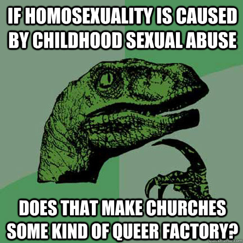If homosexuality is caused by childhood sexual abuse Does that make churches some kind of queer factory?  Philosoraptor
