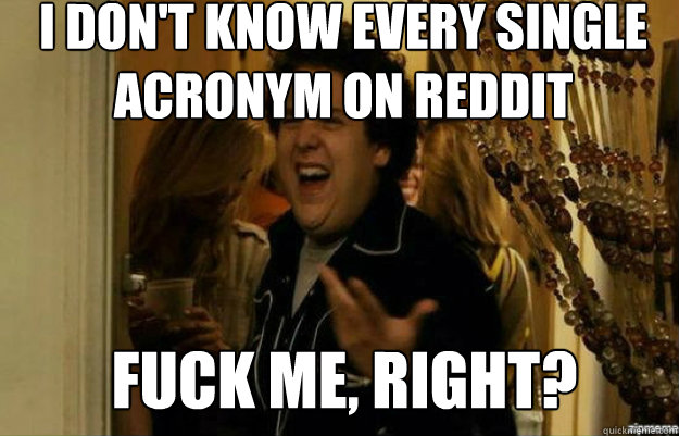 I don't know every single acronym on reddit FUCK ME, RIGHT?  fuck me right