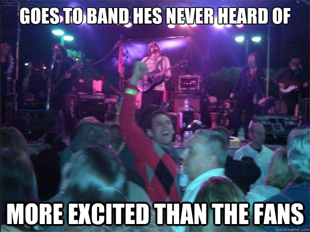 Goes to band hes never heard of more excited than the fans  Overly Excited Concert Guy