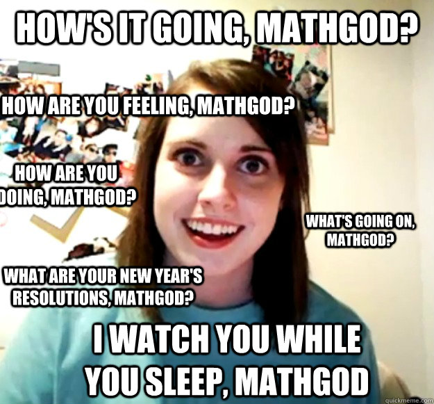how's it going, mathgod? how are you feeling, mathgod? what's going on, mathgod? what are your new year's resolutions, mathgod? how are you doing, mathgod? i watch you while you sleep, mathgod - how's it going, mathgod? how are you feeling, mathgod? what's going on, mathgod? what are your new year's resolutions, mathgod? how are you doing, mathgod? i watch you while you sleep, mathgod  Overly Attached Girlfriend