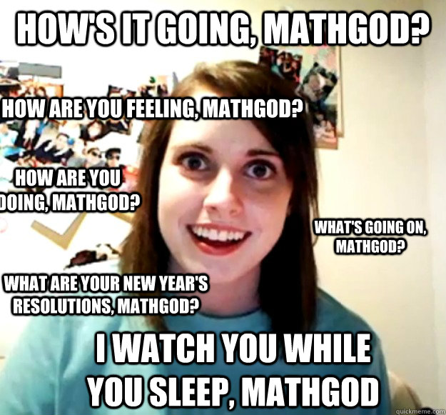 how's it going, mathgod? how are you feeling, mathgod? what's going on, mathgod? what are your new year's resolutions, mathgod? how are you doing, mathgod? i watch you while you sleep, mathgod  Overly Attached Girlfriend