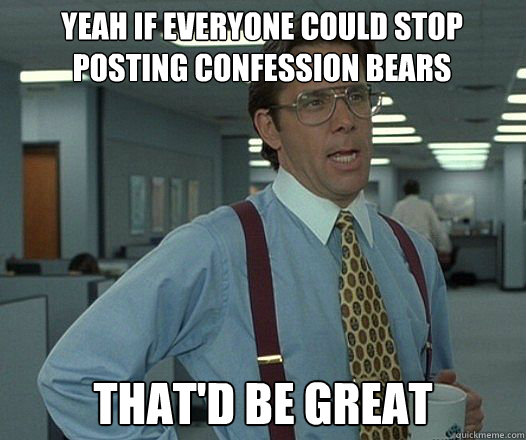 yeah if everyone could stop posting confession bears that'd be great - yeah if everyone could stop posting confession bears that'd be great  Bill Lumbergh  fight club