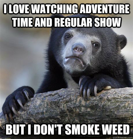 I love Watching adventure time and regular show But i don't smoke weed  Confession Bear