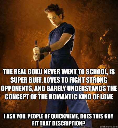 THE REAL GOKU NEVER WENT TO SCHOOL, IS SUPER BUFF, LOVES TO FIGHT STRONG OPPONENTS, AND BARELY UNDERSTANDS THE CONCEPT OF THE ROMANTIC KIND OF LOVE

 I ASK YOU, PEOPLE OF QUICKMEME, DOES THIS GUY FIT THAT DESCRIPTION?  dragonball evolution goku