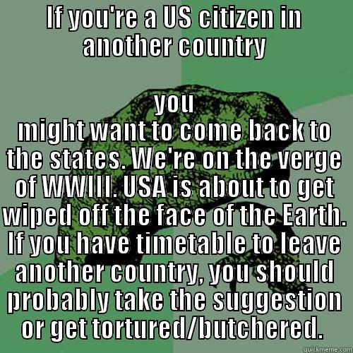 IF YOU'RE A US CITIZEN IN ANOTHER COUNTRY YOU MIGHT WANT TO COME BACK TO THE STATES. WE'RE ON THE VERGE OF WWIII. USA IS ABOUT TO GET WIPED OFF THE FACE OF THE EARTH. IF YOU HAVE TIMETABLE TO LEAVE ANOTHER COUNTRY, YOU SHOULD PROBABLY TAKE THE SUGGESTION OR GET TORTURED/BUTCHERED.  Philosoraptor