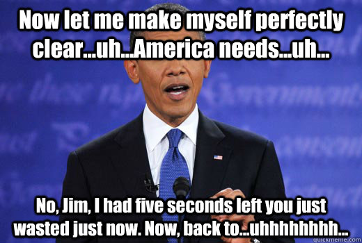 Now let me make myself perfectly clear...uh...America needs...uh... No, Jim, I had five seconds left you just wasted just now. Now, back to...uhhhhhhhh...  