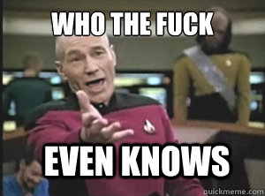 who the fuck even knows  Annoyed Picard