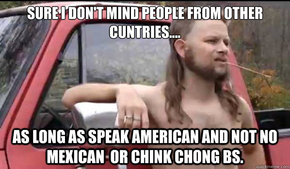 SURE I DON'T MIND PEOPLE FROM OTHER CUNTRIES.... AS LONG AS SPEAK AMERICAN AND NOT NO MEXICAN  OR CHINK CHONG BS.   Almost Politically Correct Redneck