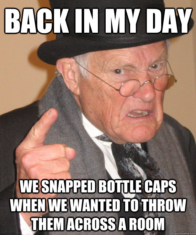 back in my day We snapped bottle caps when we wanted to throw them across a room  back in my day