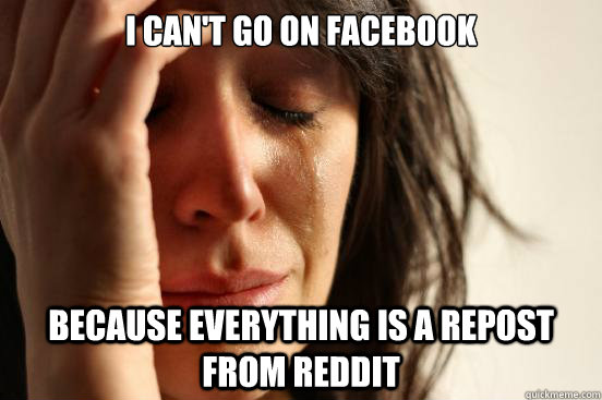 I can't go on facebook Because everything is a repost from reddit  First World Problems