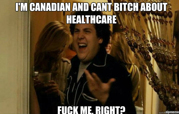 i'm canadian and cant bitch about healthcare FUCK ME, RIGHT?  fuck me right