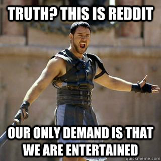 Truth? This is reddit Our only demand is that we are entertained  Maximus