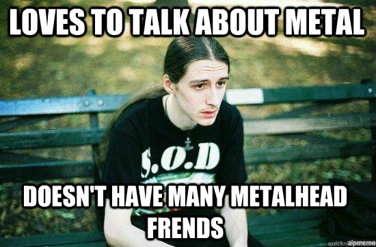 Loves to talk about metal doesn't have many metalhead frends  Metalhead Mike