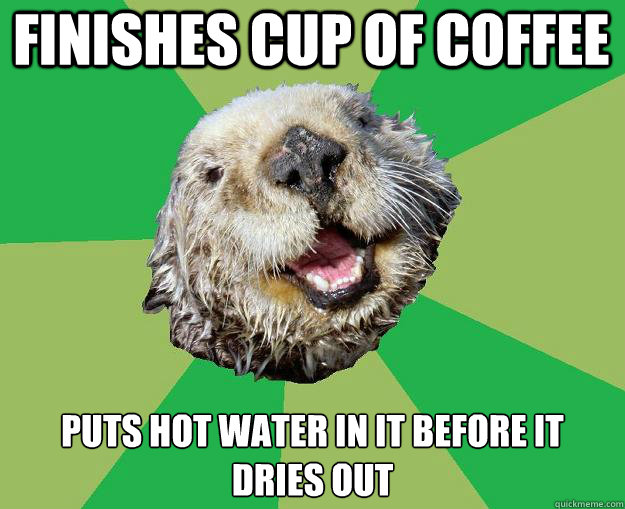 finishes cup of coffee puts hot water in it before it dries out  OCD Otter