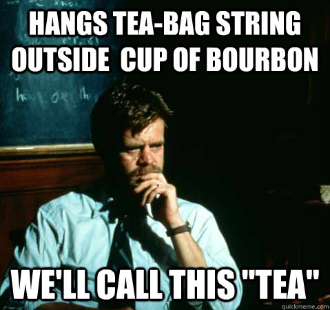 Hangs tea-bag string outside  cup of bourbon we'll call this 