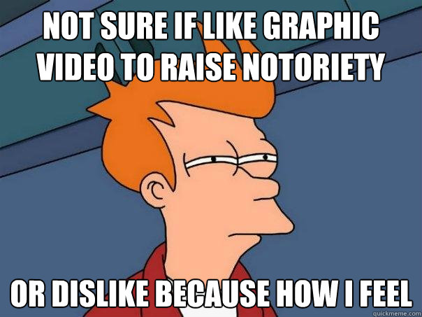 Not sure if like graphic video to raise notoriety Or dislike because how i feel  Futurama Fry