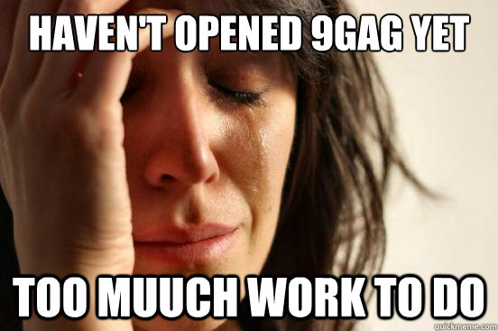 haven't opened 9gag yet too muuch work to do  First World Problems