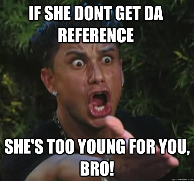 IF SHE DONT GET DA REFERENCE  SHE'S TOO YOUNG FOR YOU, BRO! - IF SHE DONT GET DA REFERENCE  SHE'S TOO YOUNG FOR YOU, BRO!  Pauly D