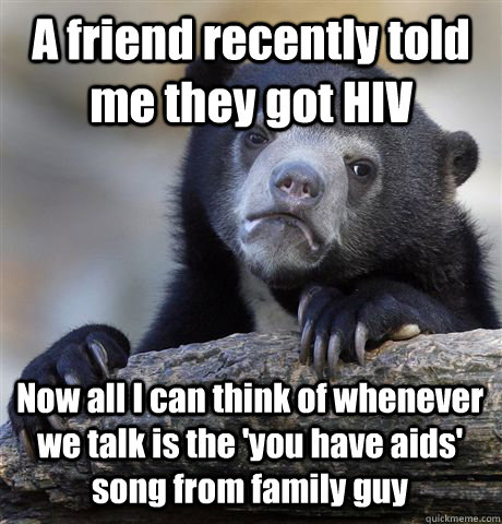 A friend recently told me they got HIV Now all I can think of whenever we talk is the 'you have aids' song from family guy - A friend recently told me they got HIV Now all I can think of whenever we talk is the 'you have aids' song from family guy  Confession Bear