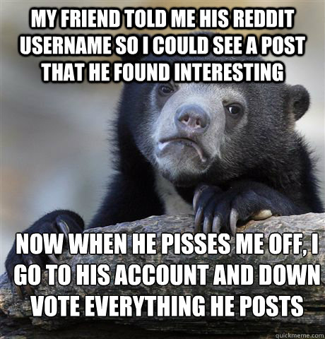 My friend told me his Reddit username so i could see a post that he found interesting Now when he pisses me off, I go to his account and down vote everything he posts  Confession Bear