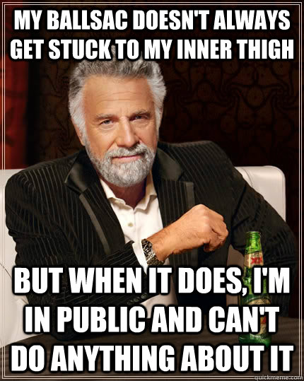 my ballsac doesn't always get stuck to my inner thigh but when it does, i'm in public and can't do anything about it  The Most Interesting Man In The World