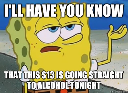 I'LL HAVE YOU KNOW  THAT THIS $13 IS GOING STRAIGHT TO ALCOHOL TONIGHT  ILL HAVE YOU KNOW